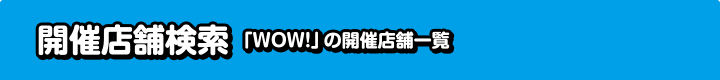開催店舗検索「WOW！」の開催店舗一覧