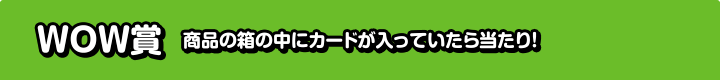 WOW賞 商品の箱の中にカードが入っていたら当たり！
